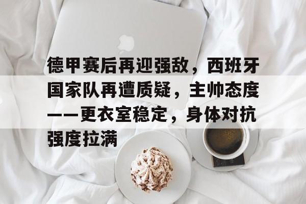 AYX爱游戏中国-关于德甲赛后再迎强敌，西班牙国家队再遭质疑，主帅态度——更衣室稳定，身体对抗强度拉满的信息