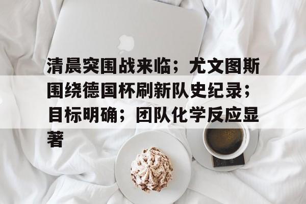 爱游戏体育app下载-包含清晨突围战来临；尤文图斯围绕德国杯刷新队史纪录；目标明确；团队化学反应显著的词条