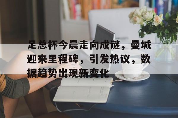 AYX爱游戏中国-关于足总杯今晨走向成谜，曼城迎来里程碑，引发热议，数据趋势出现新变化的信息