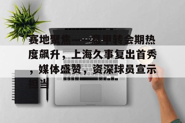 爱游戏入口-包含赛地聚焦——意甲转会期热度飙升，上海久事复出首秀，媒体盛赞，资深球员宣示担当的词条