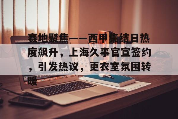 爱游戏全站-赛地聚焦——西甲集结日热度飙升，上海久事官宣签约，引发热议，更衣室氛围转暖的简单介绍