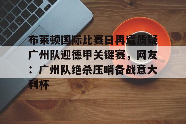爱游戏全站-包含布莱顿国际比赛日再遭质疑广州队迎德甲关键赛，网友：广州队绝杀压哨备战意大利杯的词条